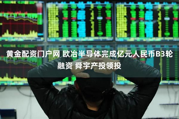 黄金配资门户网 欧冶半导体完成亿元人民币B3轮融资 舜宇产投领投