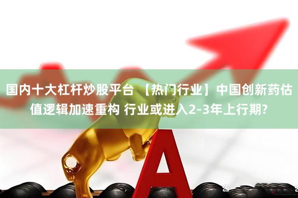 国内十大杠杆炒股平台 【热门行业】中国创新药估值逻辑加速重构 行业或进入2-3年上行期?