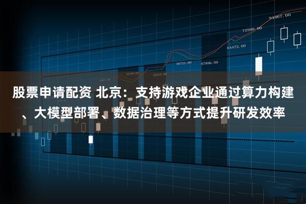 股票申请配资 北京：支持游戏企业通过算力构建、大模型部署、数据治理等方式提升研发效率