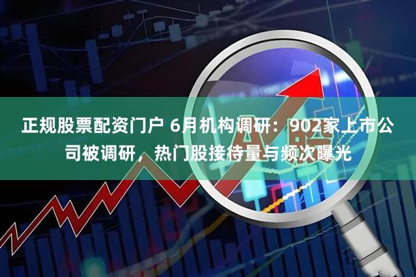 正规股票配资门户 6月机构调研：902家上市公司被调研，热门股接待量与频次曝光