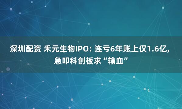 深圳配资 禾元生物IPO: 连亏6年账上仅1.6亿, 急叩科创板求“输血”