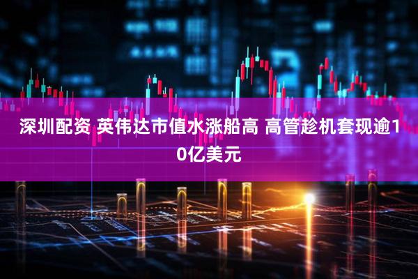 深圳配资 英伟达市值水涨船高 高管趁机套现逾10亿美元