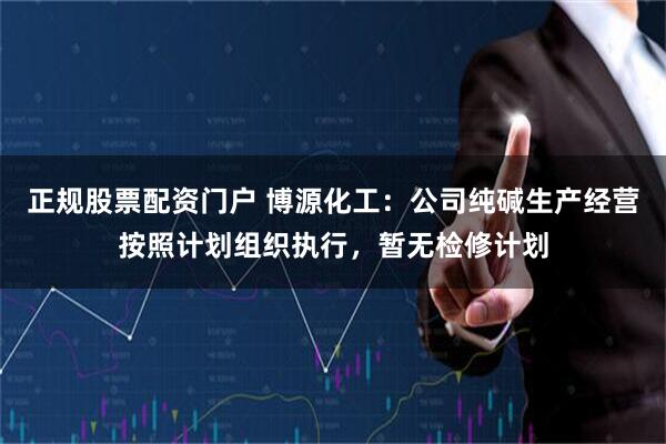 正规股票配资门户 博源化工：公司纯碱生产经营按照计划组织执行，暂无检修计划