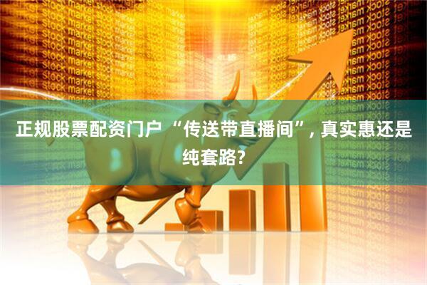 正规股票配资门户 “传送带直播间”, 真实惠还是纯套路?