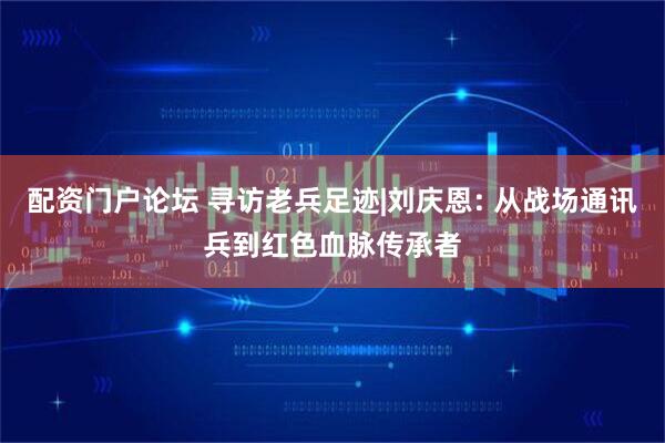 配资门户论坛 寻访老兵足迹|刘庆恩: 从战场通讯兵到红色血脉传承者