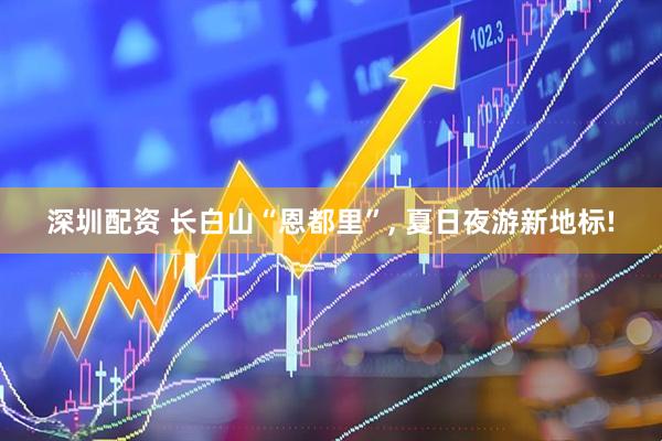 深圳配资 长白山“恩都里”, 夏日夜游新地标!