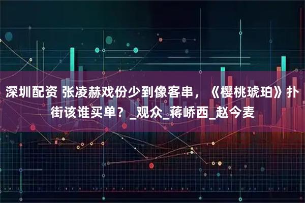 深圳配资 张凌赫戏份少到像客串，《樱桃琥珀》扑街该谁买单？_观众_蒋峤西_赵今麦