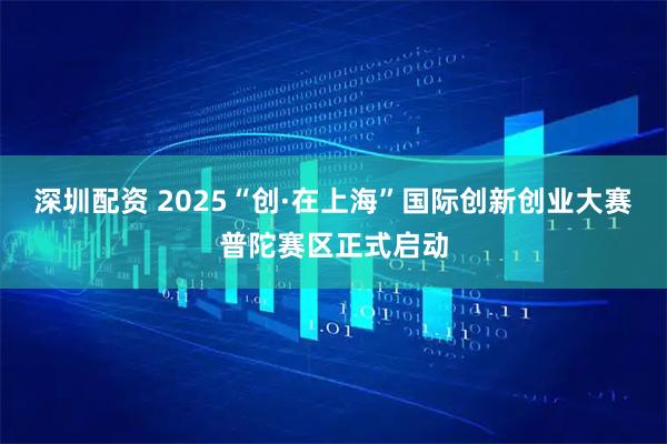 深圳配资 2025“创·在上海”国际创新创业大赛普陀赛区正式启动