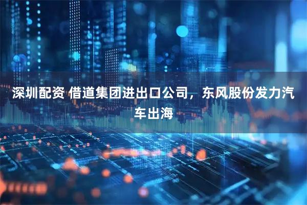 深圳配资 借道集团进出口公司，东风股份发力汽车出海