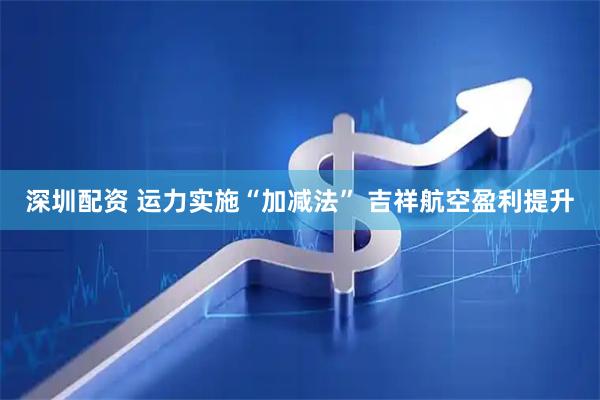深圳配资 运力实施“加减法” 吉祥航空盈利提升