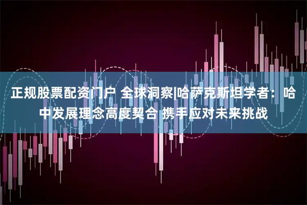 正规股票配资门户 全球洞察|哈萨克斯坦学者：哈中发展理念高度契合 携手应对未来挑战