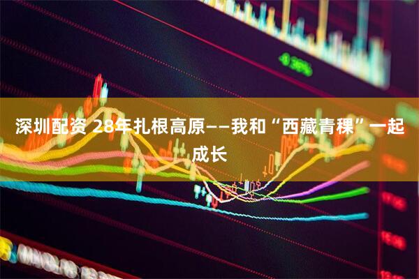 深圳配资 28年扎根高原——我和“西藏青稞”一起成长