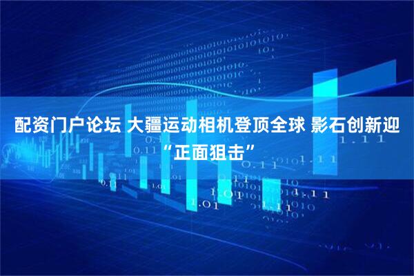 配资门户论坛 大疆运动相机登顶全球 影石创新迎“正面狙击”