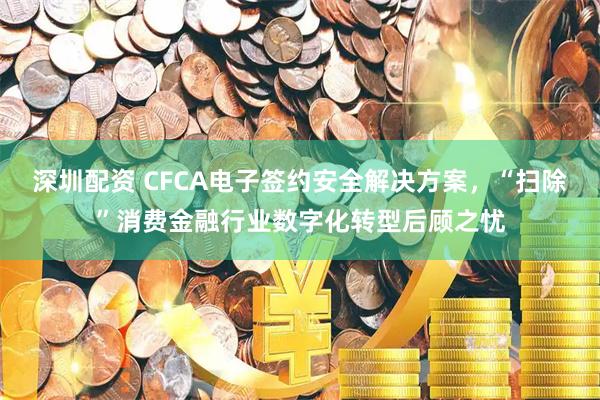 深圳配资 CFCA电子签约安全解决方案,“扫除”消费金融行业数字化转型后顾之忧