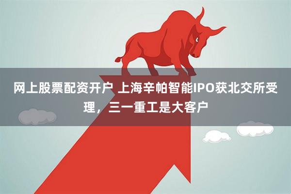 网上股票配资开户 上海辛帕智能IPO获北交所受理，三一重工是大客户