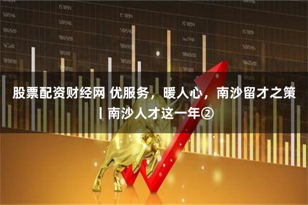 股票配资财经网 优服务，暖人心，南沙留才之策丨南沙人才这一年②