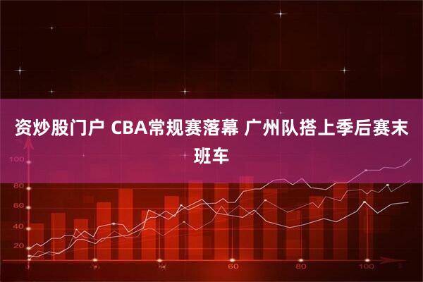 资炒股门户 CBA常规赛落幕 广州队搭上季后赛末班车