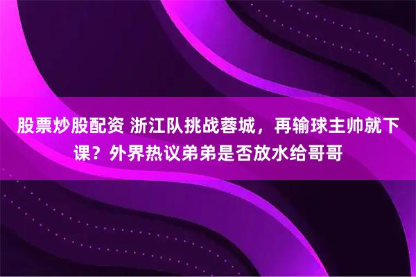 股票炒股配资 浙江队挑战蓉城，再输球主帅就下课？外界热议弟弟是否放水给哥哥