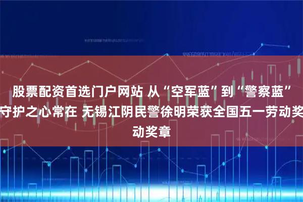 股票配资首选门户网站 从“空军蓝”到“警察蓝”，守护之心常在 无锡江阴民警徐明荣获全国五一劳动奖章