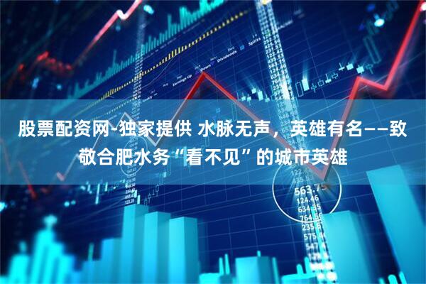 股票配资网-独家提供 水脉无声，英雄有名——致敬合肥水务“看不见”的城市英雄