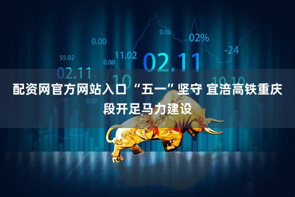 配资网官方网站入口 “五一”坚守 宜涪高铁重庆段开足马力建设